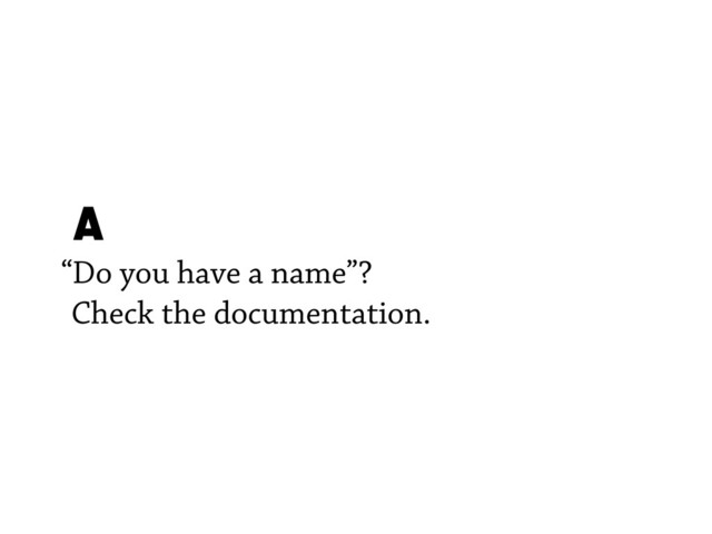 A
“Do you have a name”?
Check the documentation.
