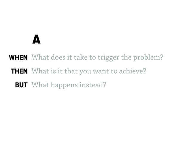 What does it take to trigger the problem?
What is it that you want to achieve?
What happens instead?
A
WHEN
THEN
BUT
