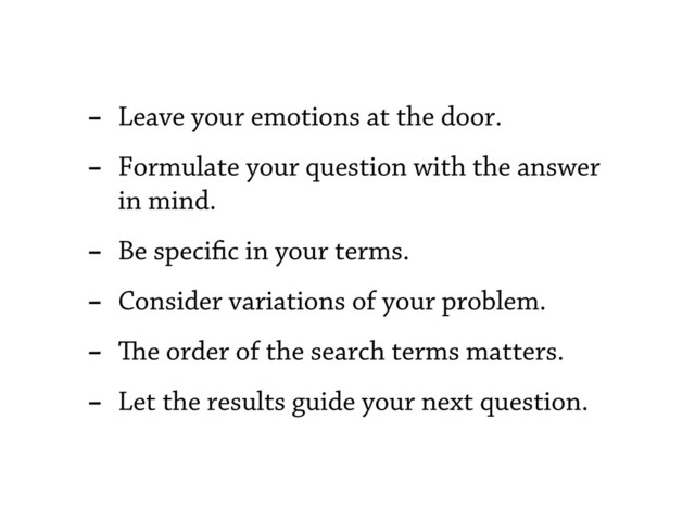 - Leave your emotions at the door.
- Formulate your question with the answer
in mind.
- Be speci c in your terms.
- Consider variations of your problem.
- e order of the search terms matters.
- Let the results guide your next question.
