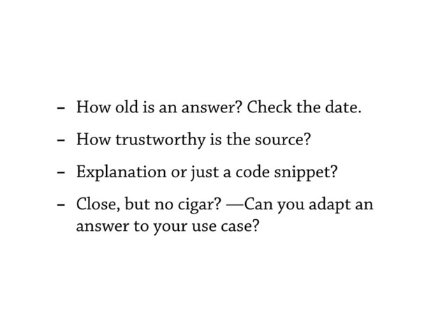 - How old is an answer? Check the date.
- How trustworthy is the source?
- Explanation or just a code snippet?
- Close, but no cigar? —Can you adapt an
answer to your use case?
