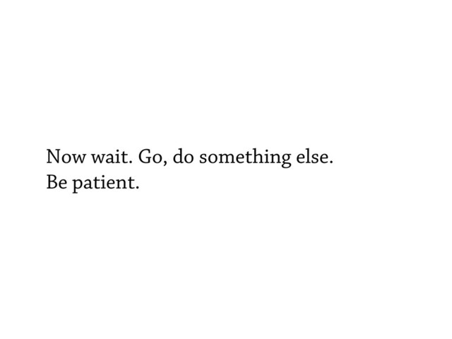 Now wait. Go, do something else.
Be patient.
