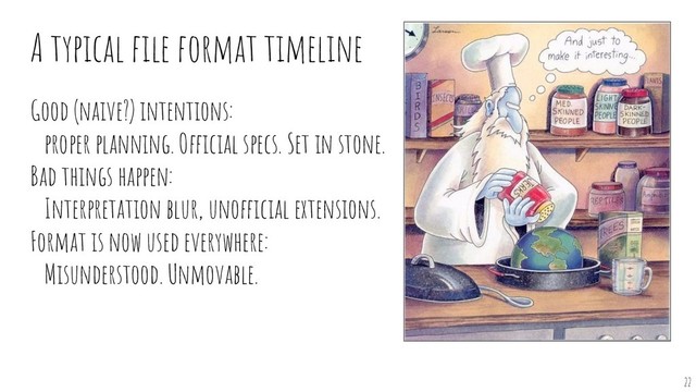 A typical ﬁle format timeline
Good (naive?) intentions:
proper planning. Official specs. Set in stone.
Bad things happen:
Interpretation blur, unofficial extensions.
Format is now used everywhere:
Misunderstood. Unmovable.
22
