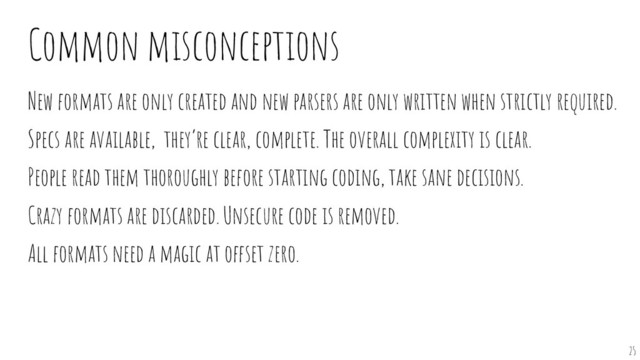 Common misconceptions
New formats are only created and new parsers are only written when strictly required.
Specs are available, they’re clear, complete. The overall complexity is clear.
People read them thoroughly before starting coding, take sane decisions.
Crazy formats are discarded. Unsecure code is removed.
All formats need a magic at offset zero.
25
