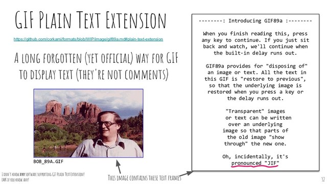 A long forgotten (yet official) way for GIF
to display text (they're not comments)
GIF Plain Text Extension --------: Introducing GIF89a :--------
When you finish reading this, press
any key to continue. If you just sit
back and watch, we'll continue when
the built-in delay runs out.
GIF89a provides for "disposing of"
an image or text. All the text in
this GIF is "restore to previous",
so that the underlying image is
restored when you press a key or
the delay runs out.
"Transparent" images
or text can be written
over an underlying
image so that parts of
the old image "show
through" the new one.
Oh, incidentally, it's
pronounced "JIF"
This image contains these text frames
https://github.com/corkami/formats/blob/WIP/image/gif89a.md#plain-text-extension
BOB_89A.GIF
32
I don't know any software supporting GIF Plain Text Extension!
LMK if you know any!

