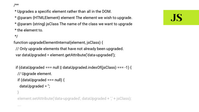 /**
* Upgrades a specific element rather than all in the DOM.
* @param {HTMLElement} element The element we wish to upgrade.
* @param {string} jsClass The name of the class we want to upgrade
* the element to.
*/
function upgradeElementInternal(element, jsClass) {
// Only upgrade elements that have not already been upgraded.
var dataUpgraded = element.getAttribute('data-upgraded');
if (dataUpgraded === null || dataUpgraded.indexOf(jsClass) === -1) {
// Upgrade element.
if (dataUpgraded === null) {
dataUpgraded = '';
}
element.setAttribute('data-upgraded', dataUpgraded + ',' + jsClass);
….
JS
