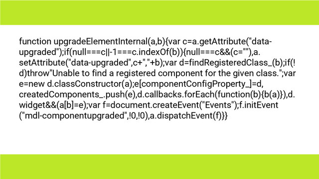 function upgradeElementInternal(a,b){var c=a.getAttribute("data-
upgraded");if(null===c||-1===c.indexOf(b)){null===c&&(c=""),a.
setAttribute("data-upgraded",c+","+b);var d=findRegisteredClass_(b);if(!
d)throw"Unable to find a registered component for the given class.";var
e=new d.classConstructor(a);e[componentConfigProperty_]=d,
createdComponents_.push(e),d.callbacks.forEach(function(b){b(a)}),d.
widget&&(a[b]=e);var f=document.createEvent("Events");f.initEvent
("mdl-componentupgraded",!0,!0),a.dispatchEvent(f)}}
