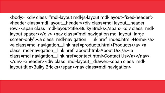  <div class="mdl-layout mdl-js-layout mdl-layout--fixed-header">
<div class="mdl-layout__header-"> <span class="mdl-layout-title">Bulky Bricks</span> <div class="mdl-"></div> <a class="mdl-navigation__link" href="index.html">Home</a>
<a class="mdl-navigation__link" href="products.html">Products</a> <a class="mdl-navigation__link" href="about.html">About Us</a><a class="mdl-navigation__link" href="contact.html">Contact Us</a>
</div>  <div class="mdl-layout__drawer">
<span class="mdl-">Bulky Bricks</span>
</div>
</div>