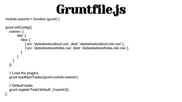 Gruntfile.js
module.exports = function (grunt) {
grunt.initConfig({
cssmin: {
dist: {
files: [
{ src: 'stylesheets/about.css', dest: 'stylesheets/about.min.css' },
{ src: 'stylesheets/articles.css', dest: 'stylesheets/articles.min.css' },
]
}
}
})
// Load the plugins
grunt.loadNpmTasks('grunt-contrib-cssmin');
// Default tasks.
grunt.registerTask('default', ['cssmin']);
};
