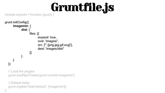 Gruntfile.js
module.exports = function (grunt) {
grunt.initConfig({
imagemin: {
dist: {
files: [{
expand: true,
cwd: 'images/',
src: ['*.{png,jpg,gif,svg}'],
dest: 'images/dist/'
}]
}
}
})
// Load the plugins
grunt.loadNpmTasks('grunt-contrib-imagemin');
// Default tasks.
grunt.registerTask('default', ['imagemin']);
};
