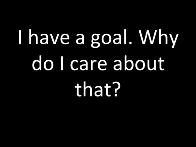 I have a goal. Why
do I care about
that?
