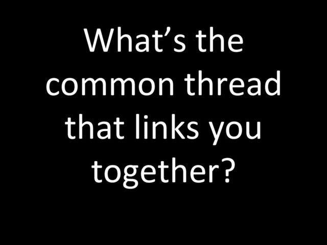 What’s the
common thread
that links you
together?
