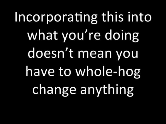 IncorporaTng this into
what you’re doing
doesn’t mean you
have to whole-hog
change anything
