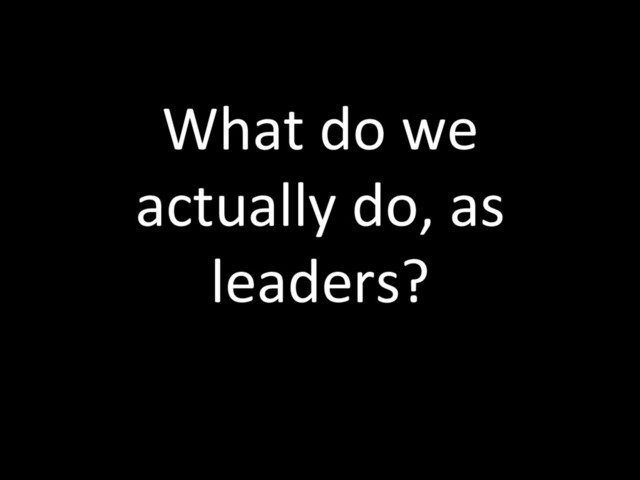 What do we
actually do, as
leaders?
