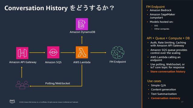 © 2023, Amazon Web Services, Inc. or its affiliates. All rights reserved. Amazon Confidential and Trademark.
Conversation History をどうするか？
27
• Amazon Bedrock
• Amazon SageMaker
Jumpstart
• Models hosted on:
• EKS
• Other computes
FM Endpoint
• Auth, Rate limiting, Caching
with Amazon API Gateway
• Amazon SQS queue provides
control over the scaling
• AWS Lambda calling an
endpoint
• Use polling, WebSocket, or
IoT core topic for response
• Store conversation history
API + Queue + Compute + DB
• Simple Q/A
• Content generation
• Text Summarization
• Conversation memory
Use cases
Amazon API Gateway AWS Lambda
Amazon SQS
Amazon DynamoDB
FM Endpoint
Polling/WebSocket
