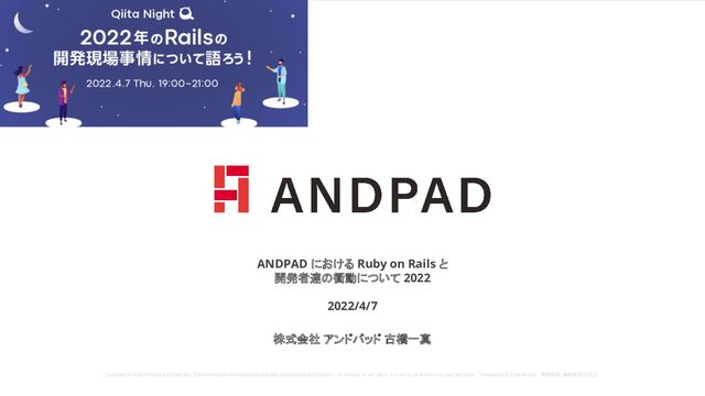 Copyright © 2020 Present ANDPAD Inc. This information is confidential and was prepared by ANDPAD Inc. for the use of our client. It is not to be relied on by and 3rd party. Proprietary & Confidential 無断転載・無断複製の禁止
ANDPAD における Ruby on Rails と
開発者達の衝動について 2022
2022/4/7
株式会社 アンドパッド 古橋一真
Copyright © 2020 Present ANDPAD Inc. This information is confidential and was prepared by ANDPAD Inc. for the use of our client. It is not to be relied on by and 3rd party. Proprietary & Confidential 無断転載・無断複製の禁止
