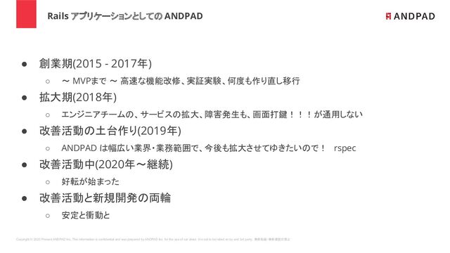 Copyright © 2020 Present ANDPAD Inc. This information is confidential and was prepared by ANDPAD Inc. for the use of our client. It is not to be relied on by and 3rd party. 無断転載・無断複製の禁止
Rails アプリケーションとしての ANDPAD
● 創業期(2015 - 2017年)
○ 〜 MVPまで 〜 高速な機能改修、実証実験、何度も作り直し移行
● 拡大期(2018年)
○ エンジニアチームの、サービスの拡大、障害発生も、画面打鍵！！！が通用しない
● 改善活動の土台作り(2019年)
○ ANDPAD は幅広い業界・業務範囲で、今後も拡大させてゆきたいので！ rspec
● 改善活動中(2020年〜継続)
○ 好転が始まった
● 改善活動と新規開発の両輪
○ 安定と衝動と
