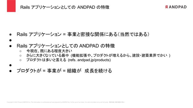 Copyright © 2020 Present ANDPAD Inc. This information is confidential and was prepared by ANDPAD Inc. for the use of our client. It is not to be relied on by and 3rd party. 無断転載・無断複製の禁止
Rails アプリケーションとしての ANDPAD の特徴
● Rails アプリケーション = 事業と密接な関係にある（当然ではある）
●
● Rails アプリケーションとしての ANDPAD の特徴
○ 今現在、既にある程度大きい
○ さらに大きくなっている最中 (機能拡張や、プロダクトが増えるから。建設・建築業界でかい )
○ プロダクトは多いと言える (refs. andpad.jp/products)
●
● プロダクトが = 事業が = 組織が　成長を続ける
