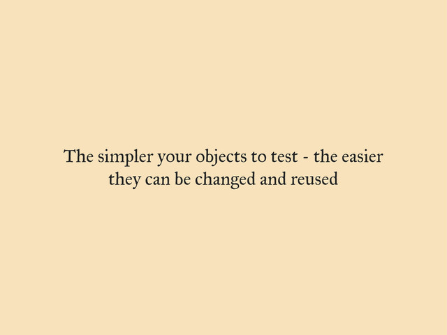 The simpler your objects to test - the easier
they can be changed and reused
