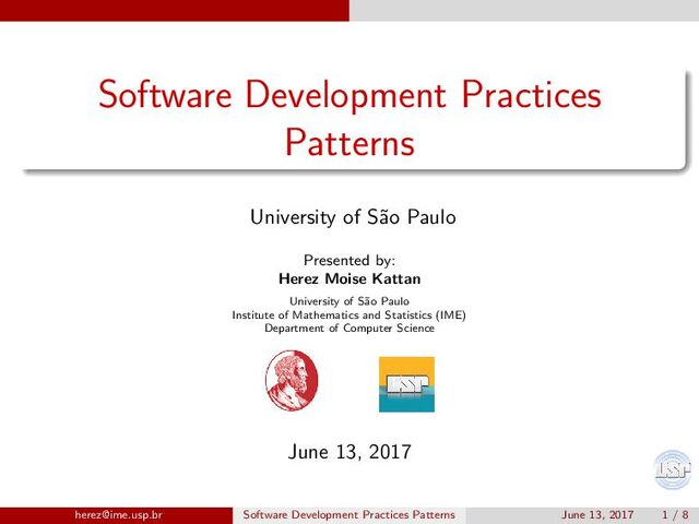 Software Development Practices
Patterns
University of S˜
ao Paulo
Presented by:
Herez Moise Kattan
University of S˜
ao Paulo
Institute of Mathematics and Statistics (IME)
Department of Computer Science
June 13, 2017
herez@ime.usp.br Software Development Practices Patterns June 13, 2017 1 / 8
