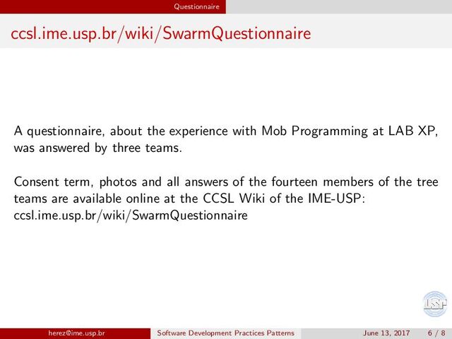 Questionnaire
ccsl.ime.usp.br/wiki/SwarmQuestionnaire
A questionnaire, about the experience with Mob Programming at LAB XP,
was answered by three teams.
Consent term, photos and all answers of the fourteen members of the tree
teams are available online at the CCSL Wiki of the IME-USP:
ccsl.ime.usp.br/wiki/SwarmQuestionnaire
herez@ime.usp.br Software Development Practices Patterns June 13, 2017 6 / 8
