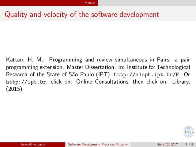 Metrics
Quality and velocity of the software development
Kattan, H. M.: Programming and review simultaneous in Pairs: a pair
programming extension. Master Dissertation. In: Institute for Technological
Research of the State of S˜
ao Paulo (IPT). http://aleph.ipt.br/F. Or
http://ipt.br, click on: Online Consultations, then click on: Library,
(2015)
herez@ime.usp.br Software Development Practices Patterns June 13, 2017 7 / 8
