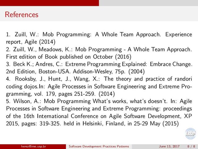 References
1. Zuill, W.: Mob Programming: A Whole Team Approach. Experience
report, Agile (2014)
2. Zuill, W., Meadows, K.: Mob Programming - A Whole Team Approach.
First edition of Book published on October (2016)
3. Beck K.; Andres, C.: Extreme Programming Explained: Embrace Change.
2nd Edition, Boston-USA. Addison-Wesley, 75p. (2004)
4. Rooksby, J., Hunt, J., Wang, X.: The theory and practice of randori
coding dojos.In: Agile Processes in Software Engineering and Extreme Pro-
gramming, vol. 179, pages 251-259. (2014)
5. Wilson, A.: Mob Programming What’s works, what’s doesn’t. In: Agile
Processes in Software Engineering and Extreme Programming: proceedings
of the 16th International Conference on Agile Software Development, XP
2015, pages: 319-325. held in Helsinki, Finland, in 25-29 May (2015)
herez@ime.usp.br Software Development Practices Patterns June 13, 2017 8 / 8
