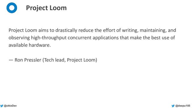 @deepu105
@oktaDev
Project Loom
Project Loom aims to drastically reduce the effort of writing, maintaining, and
observing high-throughput concurrent applications that make the best use of
available hardware.
— Ron Pressler (Tech lead, Project Loom)

