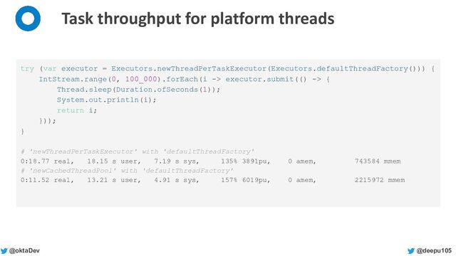 @deepu105
@oktaDev
Task throughput for platform threads
try (var executor = Executors.newThreadPerTaskExecutor(Executors.defaultThreadFactory())) {
IntStream.range(0, 100_000).forEach(i -> executor.submit(() -> {
Thread.sleep(Duration.ofSeconds(1));
System.out.println(i);
return i;
}));
}
# 'newThreadPerTaskExecutor' with 'defaultThreadFactory'
0:18.77 real, 18.15 s user, 7.19 s sys, 135% 3891pu, 0 amem, 743584 mmem
# 'newCachedThreadPool' with 'defaultThreadFactory'
0:11.52 real, 13.21 s user, 4.91 s sys, 157% 6019pu, 0 amem, 2215972 mmem
