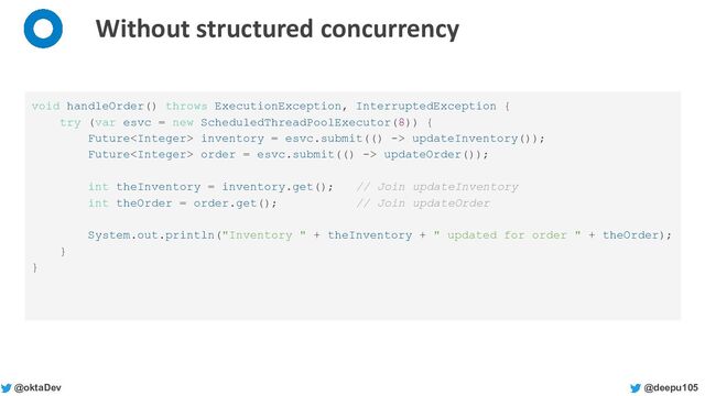@deepu105
@oktaDev
Without structured concurrency
void handleOrder() throws ExecutionException, InterruptedException {
try (var esvc = new ScheduledThreadPoolExecutor(8)) {
Future inventory = esvc.submit(() -> updateInventory());
Future order = esvc.submit(() -> updateOrder());
int theInventory = inventory.get(); // Join updateInventory
int theOrder = order.get(); // Join updateOrder
System.out.println("Inventory " + theInventory + " updated for order " + theOrder);
}
}
