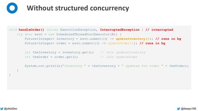 @deepu105
@oktaDev
Without structured concurrency
void handleOrder() throws ExecutionException, InterruptedException { // interrupted
try (var esvc = new ScheduledThreadPoolExecutor(8)) {
Future inventory = esvc.submit(() -> updateInventory()); // runs in bg
Future order = esvc.submit(() -> updateOrder()); // runs in bg
int theInventory = inventory.get(); // Join updateInventory
int theOrder = order.get(); // Join updateOrder
System.out.println("Inventory " + theInventory + " updated for order " + theOrder);
}
}
