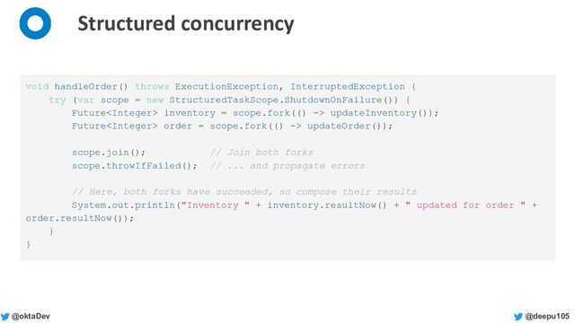 @deepu105
@oktaDev
Structured concurrency
void handleOrder() throws ExecutionException, InterruptedException {
try (var scope = new StructuredTaskScope.ShutdownOnFailure()) {
Future inventory = scope.fork(() -> updateInventory());
Future order = scope.fork(() -> updateOrder());
scope.join(); // Join both forks
scope.throwIfFailed(); // ... and propagate errors
// Here, both forks have succeeded, so compose their results
System.out.println("Inventory " + inventory.resultNow() + " updated for order " +
order.resultNow());
}
}
