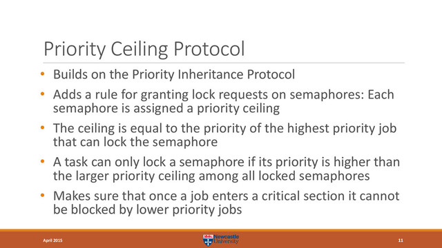 Priority Ceiling Protocol
• Builds on the Priority Inheritance Protocol
• Adds a rule for granting lock requests on semaphores: Each
semaphore is assigned a priority ceiling
• The ceiling is equal to the priority of the highest priority job
that can lock the semaphore
• A task can only lock a semaphore if its priority is higher than
the larger priority ceiling among all locked semaphores
• Makes sure that once a job enters a critical section it cannot
be blocked by lower priority jobs
11
April 2015
