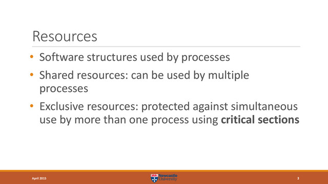 Resources
• Software structures used by processes
• Shared resources: can be used by multiple
processes
• Exclusive resources: protected against simultaneous
use by more than one process using critical sections
3
April 2015
