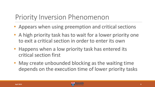 Priority Inversion Phenomenon
• Appears when using preemption and critical sections
• A high priority task has to wait for a lower priority one
to exit a critical section in order to enter its own
• Happens when a low priority task has entered its
critical section first
• May create unbounded blocking as the waiting time
depends on the execution time of lower priority tasks
6
April 2015
