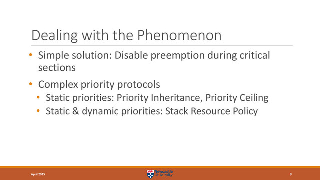 Dealing with the Phenomenon
• Simple solution: Disable preemption during critical
sections
• Complex priority protocols
• Static priorities: Priority Inheritance, Priority Ceiling
• Static & dynamic priorities: Stack Resource Policy
9
April 2015
