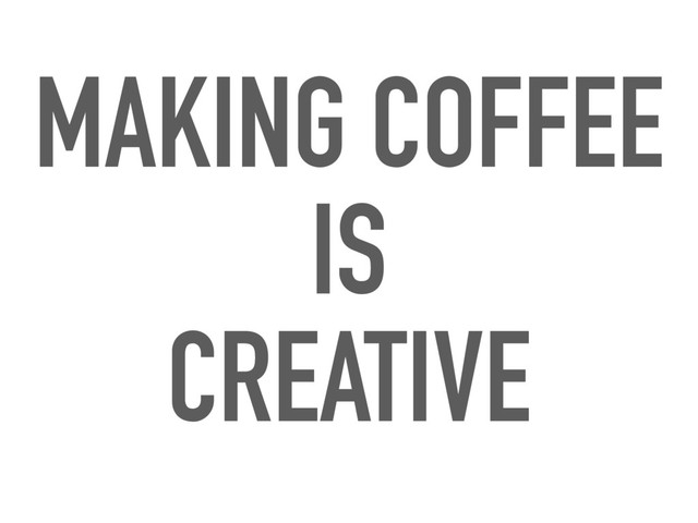MAKING COFFEE
IS
CREATIVE
