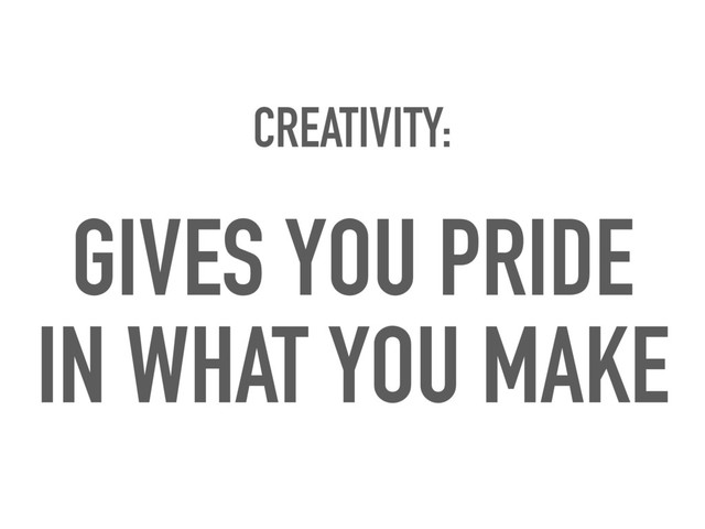 CREATIVITY:
GIVES YOU PRIDE
IN WHAT YOU MAKE
