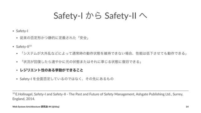Safety-I ͔Β Safety-II ΁
• Safety-I
• ैདྷͷ൱ఆܗ͔ͭ੩తʹఆٛ͞Εͨʮ҆શʯ
• Safety-II10
• ʮγεςϜ͕େ֎ཚͳͲʹΑͬͯ௨ৗ࣌ͷಈ࡞ঢ়ଶΛҡ࣋Ͱ͖ͳ͍৔߹ɺੑೳ͸௿Լͤͯ͞΋ಈ࡞Ͱ͖Δʯ
• ʮঢ়گ͕ճ෮ͨ͠Β଎΍͔ʹݩͷঢ়ଶ·ͨ͸ͦΕʹ४͡Δঢ়ଶʹ෮چͰ͖Δʯ
• ϨδϦΤϯτੑͷ͋Δڍಈ͕Ͱ͖Δ͜ͱ
• Safety-I Λશ໘൱ఆ͍ͯ͠ΔͷͰ͸ͳ͘ɺͦͷઌʹ͋Δ΋ͷ
10 E.Hollnagel, Safety-I and Safety-II - The Past and Future of Safety Management, Ashgate Publishing Ltd., Surrey,
England, 2014.
Web System Artchitecture ݚڀձ #4 (@itkq) 14
