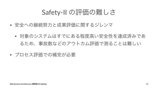 Safety-II ͷධՁͷ೉͠͞
• ҆શ΁ͷܧଓ౒ྗͱ੒ՌධՁʹؔ͢ΔδϨϯϚ
• ର৅ͷγεςϜ͸͢Ͱʹ͋Δఔ౓ߴ͍҆શੑΛୡ੒ࡁΈͰ͋
ΔͨΊɺࣄނ਺ͳͲͷΞ΢τΧϜධՁͰଌΔ͜ͱ͸೉͍͠
• ϓϩηεධՁͰͷิ׬͕ඞཁ
Web System Artchitecture ݚڀձ #4 (@itkq) 17
