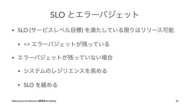 SLO ͱΤϥʔόδΣοτ
• SLO (αʔϏεϨϕϧ໨ඪ) Λຬ͍ͨͯ͠ΔݶΓ͸ϦϦʔεՄೳ
• => ΤϥʔόδΣοτ͕࢒͍ͬͯΔ
• ΤϥʔόδΣοτ͕࢒͍ͬͯͳ͍৔߹
• γεςϜͷϨδϦΤϯεΛߴΊΔ
• SLO Λ؇ΊΔ
Web System Artchitecture ݚڀձ #4 (@itkq) 20
