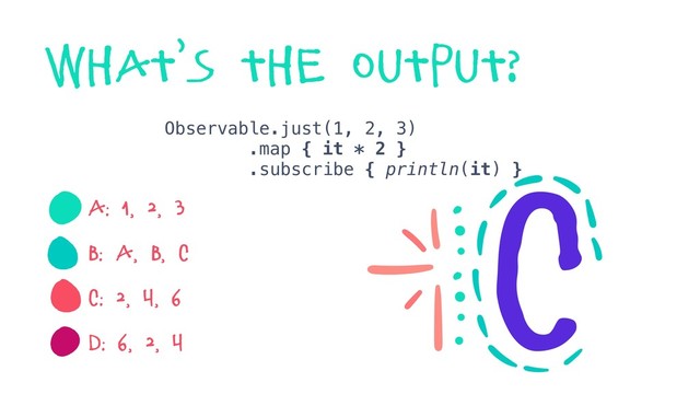 Observable.just(1, 2, 3)
.map { it * 2 }
.subscribe { println(it) }
A: 1, 2, 3
B: a, b, c
C: 2, 4, 6
D: 6, 2, 4
what’s the output?
