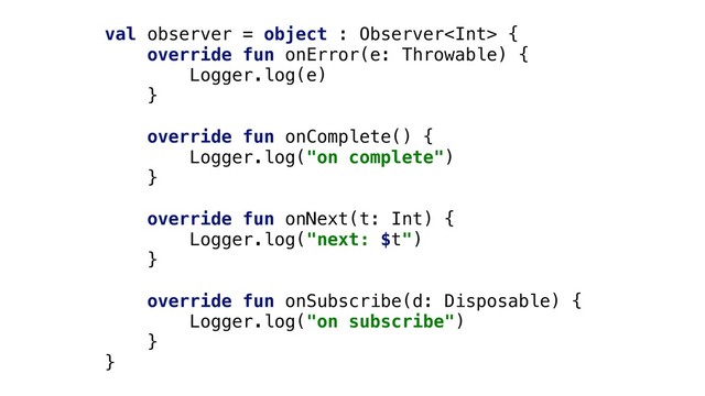 val observer = object : Observer {
override fun onError(e: Throwable) {
Logger.log(e)
}
override fun onComplete() {
Logger.log("on complete")
}
override fun onNext(t: Int) {
Logger.log("next: $t")
}
override fun onSubscribe(d: Disposable) {
Logger.log("on subscribe")
}
}
