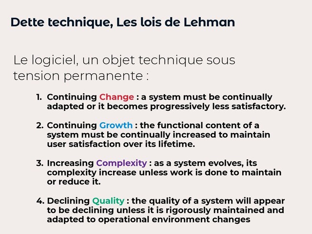 Dette technique, Les lois de Lehman
1. Continuing Change : a system must be continually
adapted or it becomes progressively less satisfactory.


2. Continuing Growth : the functional content of a
system must be continually increased to maintain
user satisfaction over its lifetime.


3. Increasing Complexity : as a system evolves, its
complexity increase unless work is done to maintain
or reduce it.


4. Declining Quality : the quality of a system will appear
to be declining unless it is rigorously maintained and
adapted to operational environment changes
Le logiciel, un objet technique sous
tension permanente :
