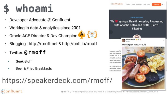 @rmoff / What is Apache Kafka, and What is a Streaming Platform? / Budapest Data Forum, June 2018
• Developer Advocate @ Confluent
• Working in data & analytics since 2001
• Oracle ACE Director & Dev Champion
• Blogging : http://rmoff.net & http://cnfl.io/rmoff
• Twitter: @rmoff
• Geek stuff
• Beer & Fried Breakfasts
$ whoami
https://speakerdeck.com/rmoff/
