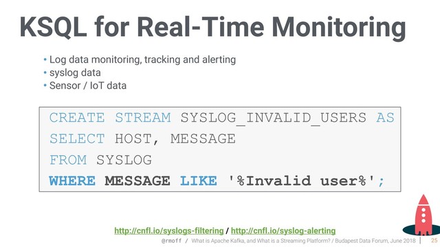 @rmoff / What is Apache Kafka, and What is a Streaming Platform? / Budapest Data Forum, June 2018
KSQL for Real-Time Monitoring
25
• Log data monitoring, tracking and alerting
• syslog data
• Sensor / IoT data
CREATE STREAM SYSLOG_INVALID_USERS AS
SELECT HOST, MESSAGE
FROM SYSLOG
WHERE MESSAGE LIKE '%Invalid user%';
http://cnfl.io/syslogs-filtering / http://cnfl.io/syslog-alerting
