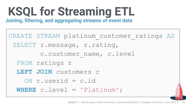 @rmoff / What is Apache Kafka, and What is a Streaming Platform? / Budapest Data Forum, June 2018
KSQL for Streaming ETL
26
CREATE STREAM platinum_customer_ratings AS  
SELECT r.message, r.rating,
c.customer_name, c.level
FROM ratings r
LEFT JOIN customers c
ON r.userid = c.id  
WHERE c.level = 'Platinum';
Joining, filtering, and aggregating streams of event data
