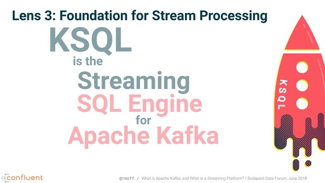 @rmoff / What is Apache Kafka, and What is a Streaming Platform? / Budapest Data Forum, June 2018
Lens 3: Foundation for Stream Processing
KSQL
is the
Streaming
SQL Engine
for
Apache Kafka
