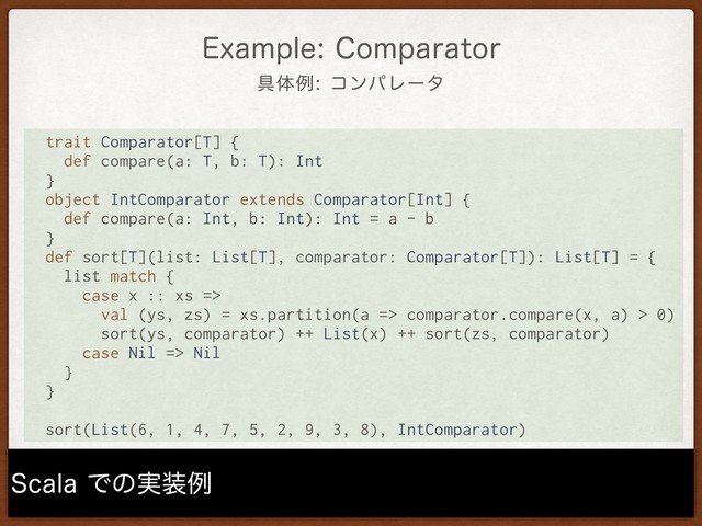 ۩ମྫίϯύϨʔλ
&YBNQMF$PNQBSBUPS
4DBMBͰͷ࣮૷ྫ
trait Comparator[T] {
def compare(a: T, b: T): Int
}
object IntComparator extends Comparator[Int] {
def compare(a: Int, b: Int): Int = a - b
}
def sort[T](list: List[T], comparator: Comparator[T]): List[T] = {
list match {
case x :: xs =>
val (ys, zs) = xs.partition(a => comparator.compare(x, a) > 0)
sort(ys, comparator) ++ List(x) ++ sort(zs, comparator)
case Nil => Nil
}
}
sort(List(6, 1, 4, 7, 5, 2, 9, 3, 8), IntComparator)
