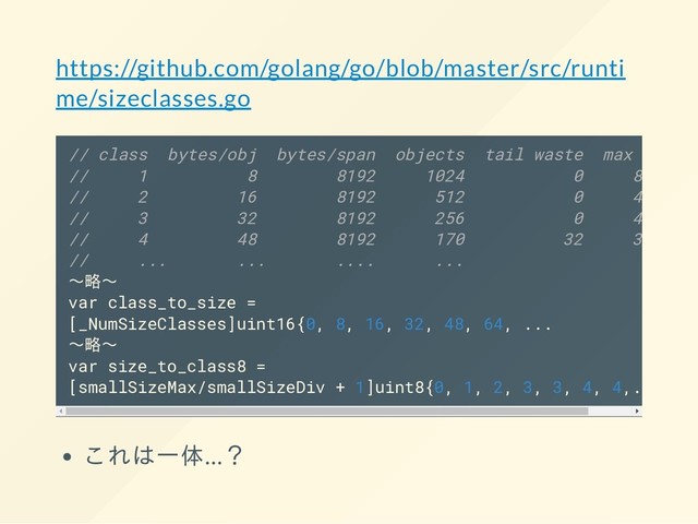 https://github.com/golang/go/blob/master/src/runti
me/sizeclasses.go
// class bytes/obj bytes/span objects tail waste max waste
// 1 8 8192 1024 0 87.50%
// 2 16 8192 512 0 43.75%
// 3 32 8192 256 0 46.88%
// 4 48 8192 170 32 31.52%
// ... ... .... ...
〜略〜
var class_to_size =
[_NumSizeClasses]uint16{0, 8, 16, 32, 48, 64, ...
〜略〜
var size_to_class8 =
[smallSizeMax/smallSizeDiv + 1]uint8{0, 1, 2, 3, 3, 4, 4,..
これは一体…？
