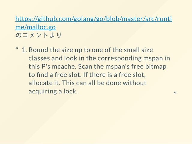 https://github.com/golang/go/blob/master/src/runti
me/malloc.go
のコメントより
1. Round the size up to one of the small size
classes and look in the corresponding mspan in
this P's mcache. Scan the mspan's free bitmap
to nd a free slot. If there is a free slot,
allocate it. This can all be done without
acquiring a lock.
“
“
